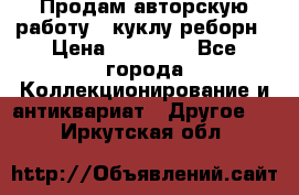 Продам авторскую работу - куклу-реборн › Цена ­ 27 000 - Все города Коллекционирование и антиквариат » Другое   . Иркутская обл.